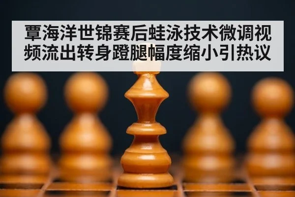覃海洋世锦赛后蛙泳技术微调视频流出转身蹬腿幅度缩小引热议